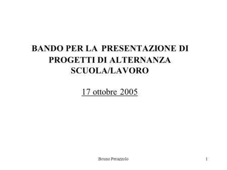 Bruno Perazzolo1 BANDO PER LA PRESENTAZIONE DI PROGETTI DI ALTERNANZA SCUOLA/LAVORO 17 ottobre 2005.