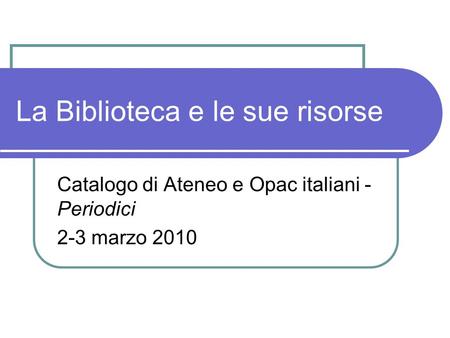 La Biblioteca e le sue risorse Catalogo di Ateneo e Opac italiani - Periodici 2-3 marzo 2010.