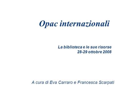 La biblioteca e le sue risorse 28-29 ottobre 2008 Opac internazionali A cura di Eva Carraro e Francesca Scarpati.