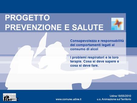 Udine 18/05/2010 u.s. Animazione sul Territoriowww.comune.udine.it PROGETTO PREVENZIONE E SALUTE Consapevolezza e responsabilità dei comportamenti legati.