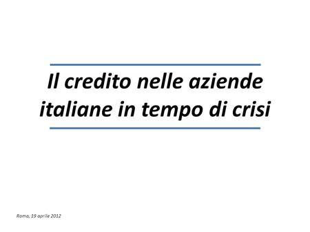 Il credito nelle aziende italiane in tempo di crisi Roma, 19 aprile 2012.