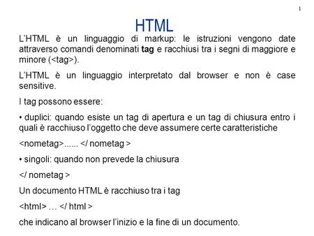 1 HTML L’HTML è un linguaggio di markup: le istruzioni vengono date attraverso comandi denominati tag e racchiusi tra i segni di maggiore e minore ().
