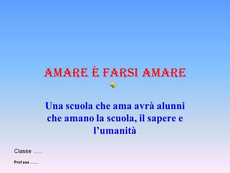 Amare è farsi amare Una scuola che ama avrà alunni che amano la scuola, il sapere e l’umanità Classe ….. Prof.ssa ……