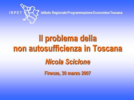 Il problema della non autosufficienza in Toscana Nicola Sciclone Firenze, 30 marzo 2007 I R P E T Istituto Regionale Programmazione Economica Toscana.