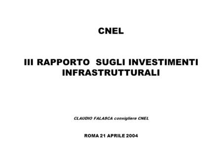 CNEL III RAPPORTO SUGLI INVESTIMENTI INFRASTRUTTURALI CLAUDIO FALASCA consigliere CNEL ROMA 21 APRILE 2004.