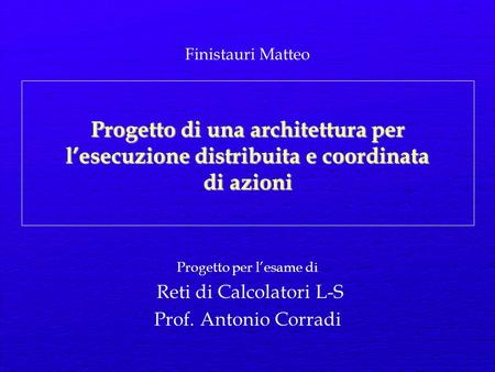 Progetto di una architettura per lesecuzione distribuita e coordinata di azioni Progetto per lesame di Reti di Calcolatori L-S Prof. Antonio Corradi Finistauri.