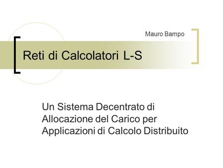 Reti di Calcolatori L-S Un Sistema Decentrato di Allocazione del Carico per Applicazioni di Calcolo Distribuito Mauro Bampo.