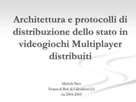 Architettura e protocolli di distribuzione dello stato in videogiochi Multiplayer distribuiti Michele Pace Esame di Reti di Calcolatori LS Aa 2004-2005.