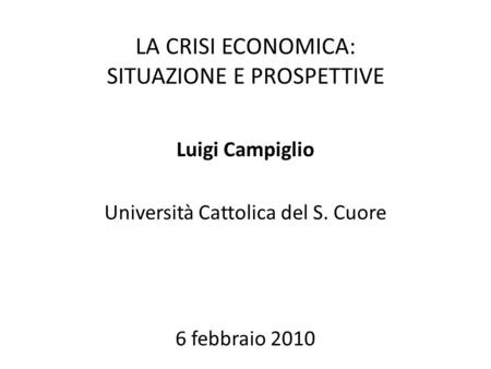 LA CRISI ECONOMICA: SITUAZIONE E PROSPETTIVE Luigi Campiglio Università Cattolica del S. Cuore 6 febbraio 2010.