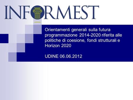 Orientamenti generali sulla futura programmazione 2014-2020 riferita alle politiche di coesione, fondi strutturali e Horizon 2020 UDINE 06.06.2012.