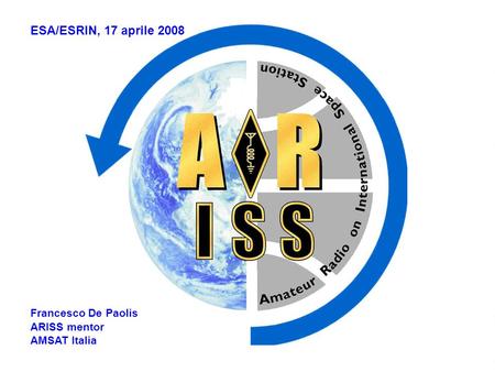 ESA/ESRIN, 17 aprile 2008 Francesco De Paolis ARISS mentor AMSAT Italia.