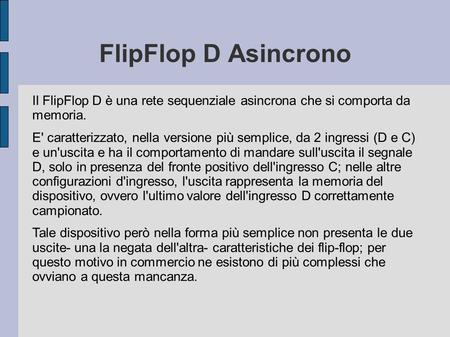 FlipFlop D Asincrono Il FlipFlop D è una rete sequenziale asincrona che si comporta da memoria. E' caratterizzato, nella versione più semplice, da 2 ingressi.