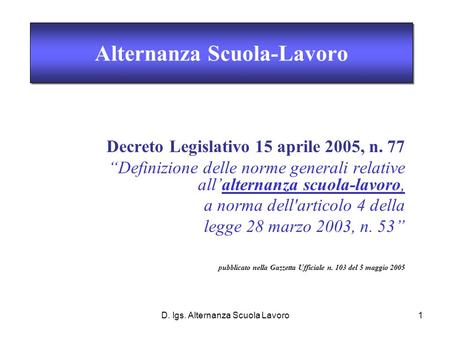 D. lgs. Alternanza Scuola Lavoro1 Decreto Legislativo 15 aprile 2005, n. 77 Definizione delle norme generali relative allalternanza scuola-lavoro, a norma.