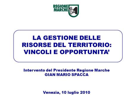 LA GESTIONE DELLE RISORSE DEL TERRITORIO: VINCOLI E OPPORTUNITA Intervento del Presidente Regione Marche GIAN MARIO SPACCA Venezia, 10 luglio 2010.
