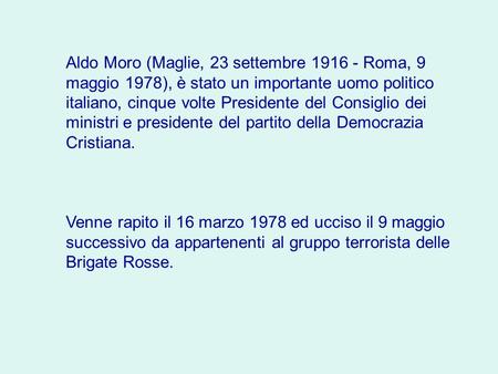 Aldo Moro (Maglie, 23 settembre 1916 - Roma, 9 maggio 1978), è stato un importante uomo politico italiano, cinque volte Presidente del Consiglio dei ministri.