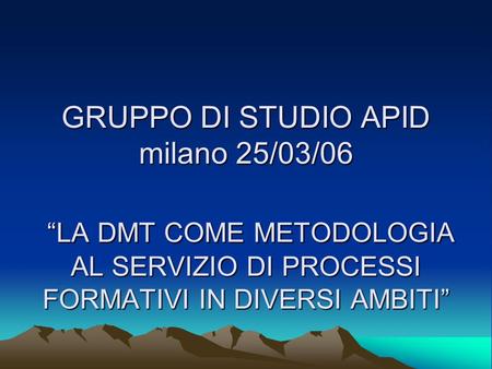GRUPPO DI STUDIO APID milano 25/03/06 LA DMT COME METODOLOGIA AL SERVIZIO DI PROCESSI FORMATIVI IN DIVERSI AMBITI.