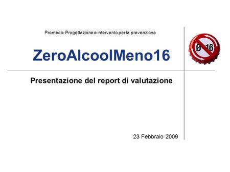 ZeroAlcoolMeno16 Presentazione del report di valutazione 23 Febbraio 2009 Promeco- Progettazione e intervento per la prevenzione.