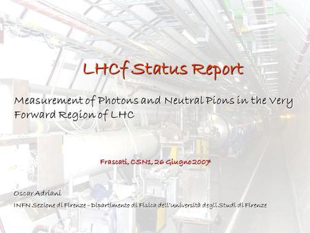 LHCf Status Report Measurement of Photons and Neutral Pions in the Very Forward Region of LHC Oscar Adriani INFN Sezione di Firenze - Dipartimento di Fisica.