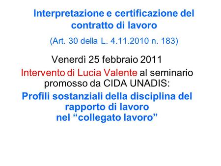 Interpretazione e certificazione del contratto di lavoro (Art. 30 della L. 4.11.2010 n. 183) Venerdì 25 febbraio 2011 Intervento di Lucia Valente al seminario.