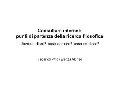 Consultare internet: punti di partenza della ricerca filosofica dove studiare? cosa cercare? cosa studiare? Federico Pitto / Elenza Alonzo.