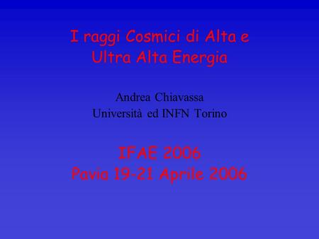 I raggi Cosmici di Alta e Ultra Alta Energia Andrea Chiavassa Università ed INFN Torino IFAE 2006 Pavia 19-21 Aprile 2006.
