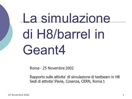 25 Novembre 20021 La simulazione di H8/barrel in Geant4 Roma - 25 Novembre 2002 Rapporto sulle attivita di simulazione di testbeam in H8 Sedi di attivita:Pavia,