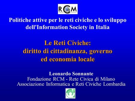 1 Politiche attive per le reti civiche e lo sviluppo dell'Information Society in Italia Leonardo Sonnante Fondazione RCM - Rete Civica di Milano Associazione.