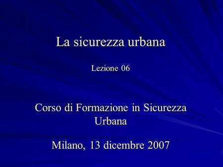 La sicurezza urbana Lezione 06 Corso di Formazione in Sicurezza Urbana Milano, 13 dicembre 2007.