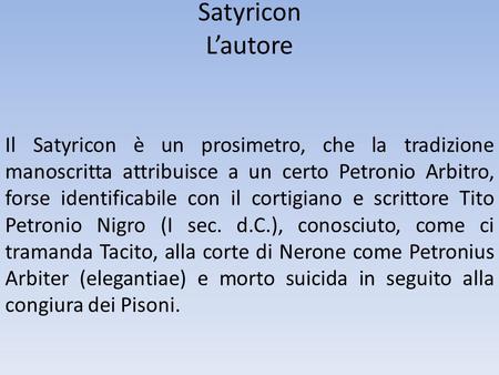 Satyricon L’autore Il Satyricon è un prosimetro, che la tradizione manoscritta attribuisce a un certo Petronio Arbitro, forse identificabile con il cortigiano.