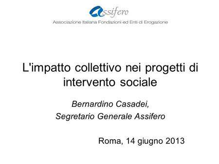 L'impatto collettivo nei progetti di intervento sociale Bernardino Casadei, Segretario Generale Assifero Roma, 14 giugno 2013.