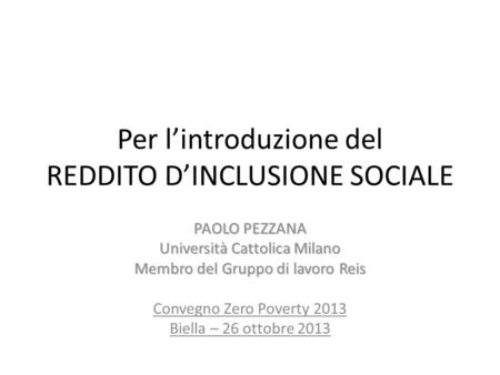 Per lintroduzione del REDDITO DINCLUSIONE SOCIALE PAOLO PEZZANA Università Cattolica Milano Membro del Gruppo di lavoro Reis Convegno Zero Poverty 2013.