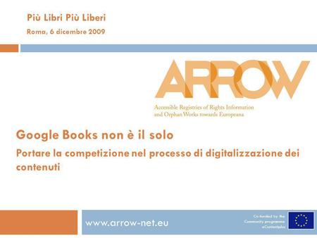 Co-funded by the Community programme eContentplus www.arrow-net.eu Più Libri Più Liberi Roma, 6 dicembre 2009 Google Books non è il solo Portare la competizione.