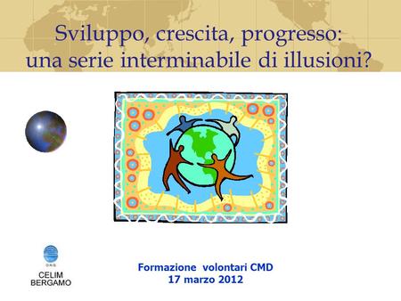 Formazione volontari CMD 17 marzo 2012 Sviluppo, crescita, progresso: una serie interminabile di illusioni?