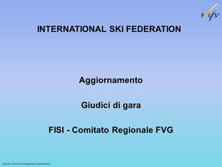 Alpine Technical Delegates Update 2013 Aggiornamento Giudici di gara FISI - Comitato Regionale FVG INTERNATIONAL SKI FEDERATION.