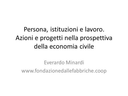 Persona, istituzioni e lavoro. Azioni e progetti nella prospettiva della economia civile Everardo Minardi www.fondazionedallefabbriche.coop.