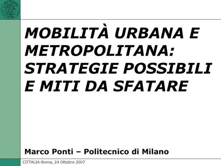 CITTALIA-Roma, 24 Ottobre 2007 Marco Ponti - Politecnico di Milano: MOBILITÀ URBANA E METROPOLITANA: STRATEGIE POSSIBILI E MITI DA SFATARE MOBILITÀ URBANA.