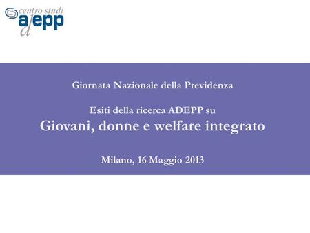 Giornata Nazionale della Previdenza Esiti della ricerca ADEPP su Giovani, donne e welfare integrato Milano, 16 Maggio 2013.