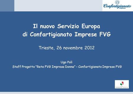 Il nuovo Servizio Europa di Confartigianato Imprese FVG Trieste, 26 novembre 2012 Ugo Poli Staff Progetto Rete FVG Impresa Donna - Confartigianato Imprese.