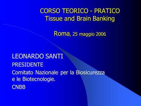 CORSO TEORICO - PRATICO Tissue and Brain Banking Roma, 25 maggio 2006 LEONARDO SANTI PRESIDENTE Comitato Nazionale per la Biosicurezza e le Biotecnologie.