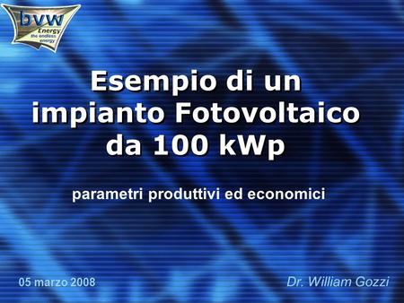 Esempio di un impianto Fotovoltaico da 100 kWp parametri produttivi ed economici 05 marzo 2008 Dr. William Gozzi.