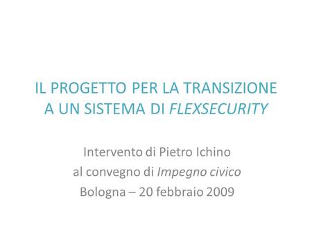 IL PROGETTO PER LA TRANSIZIONE A UN SISTEMA DI FLEXSECURITY Intervento di Pietro Ichino al convegno di Impegno civico Bologna – 20 febbraio 2009.