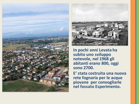 In pochi anni Levata ha subito uno sviluppo notevole, nel 1968 gli abitanti erano 800, oggi sono 2700. E’ stata costruita una nuova rete fognaria per.