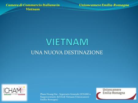 UNA NUOVA DESTINAZIONE Camera di Commercio Italiana in Vietnam Unioncamere Emilia-Romagna Pham Hoang Hai - Segretario Generale (ICHAM) e Rappresentante.