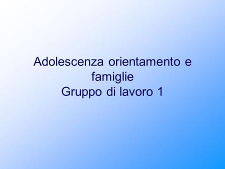 Adolescenza orientamento e famiglie Gruppo di lavoro 1.