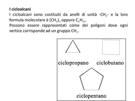 I cicloalcani I cicloalcani sono costituiti da anelli di unità -CH2- e la loro formula molecolare è (CH2)n oppure CnH2n. Possono essere rappresentati come.