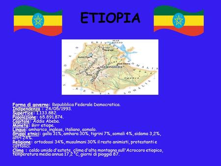 ETIOPIA Forma di governo: Repubblica Federale Democratica. Indipendenza : 24/05/1993. Superfice: 1.133.882. Popolazione: 65.891.874. Capitale: Addis Abeba.