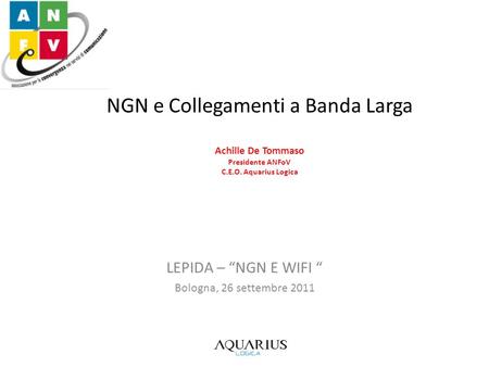 NGN e Collegamenti a Banda Larga Achille De Tommaso Presidente ANFoV C.E.O. Aquarius Logica LEPIDA – NGN E WIFI Bologna, 26 settembre 2011.