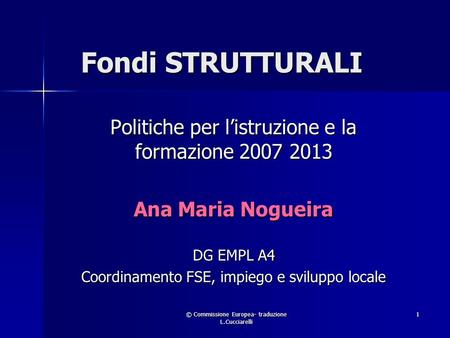 © Commissione Europea- traduzione L.Cucciarelli 1 Fondi STRUTTURALI Politiche per listruzione e la formazione 2007 2013 Ana Maria Nogueira DG EMPL A4 Coordinamento.