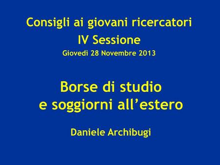 Borse di studio e soggiorni allestero Daniele Archibugi Consigli ai giovani ricercatori IV Sessione Giovedì 28 Novembre 2013.