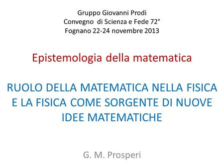 Gruppo Giovanni Prodi Convegno di Scienza e Fede 72° Fognano 22-24 novembre 2013 Epistemologia della matematica RUOLO DELLA MATEMATICA NELLA FISICA.